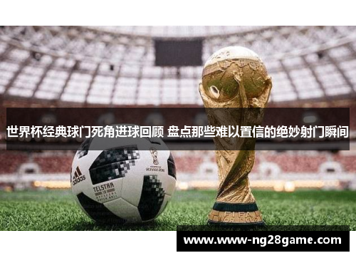 世界杯经典球门死角进球回顾 盘点那些难以置信的绝妙射门瞬间