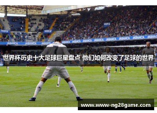 世界杯历史十大足球巨星盘点 他们如何改变了足球的世界