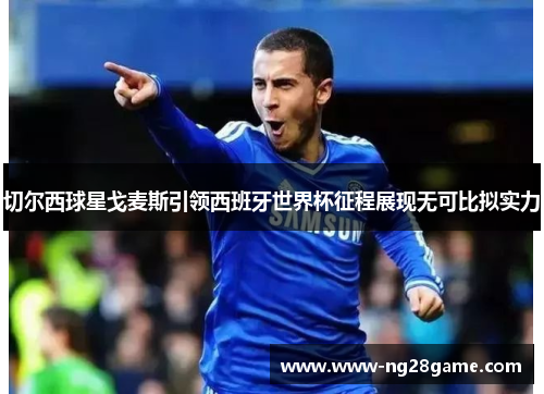 切尔西球星戈麦斯引领西班牙世界杯征程展现无可比拟实力
