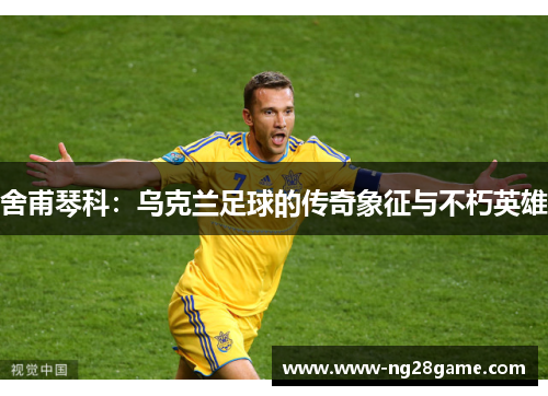 舍甫琴科：乌克兰足球的传奇象征与不朽英雄