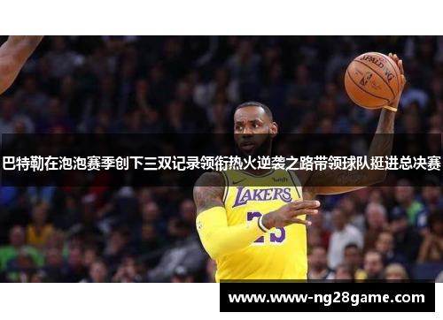 巴特勒在泡泡赛季创下三双记录领衔热火逆袭之路带领球队挺进总决赛