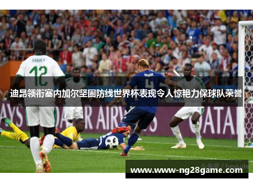 迪昂领衔塞内加尔坚固防线世界杯表现令人惊艳力保球队荣誉