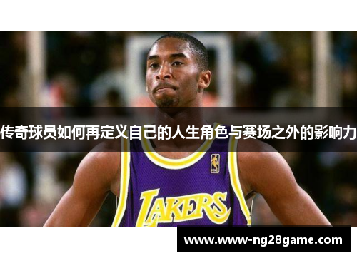 传奇球员如何再定义自己的人生角色与赛场之外的影响力