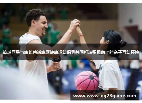 篮球巨星与家长共话家庭健康运动倡导共同打造积极向上的亲子互动环境