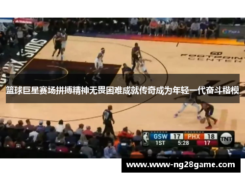 篮球巨星赛场拼搏精神无畏困难成就传奇成为年轻一代奋斗楷模