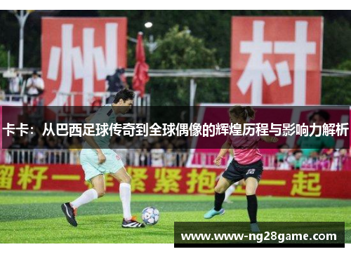 卡卡：从巴西足球传奇到全球偶像的辉煌历程与影响力解析