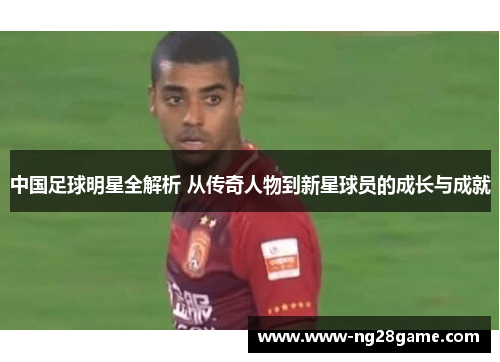 中国足球明星全解析 从传奇人物到新星球员的成长与成就