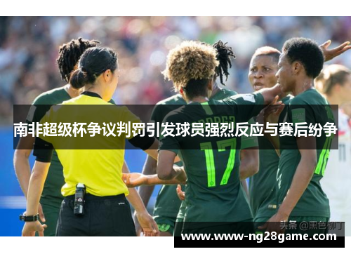 南非超级杯争议判罚引发球员强烈反应与赛后纷争