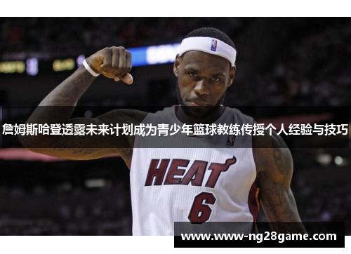 詹姆斯哈登透露未来计划成为青少年篮球教练传授个人经验与技巧