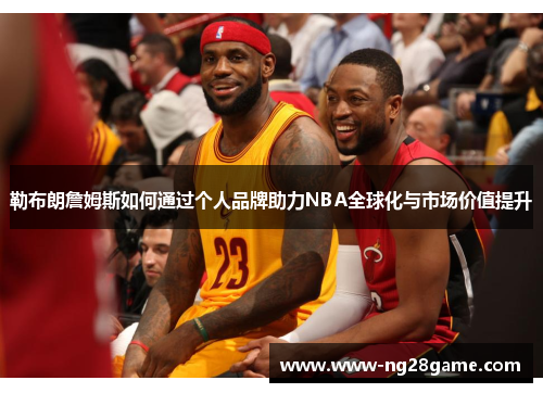 勒布朗詹姆斯如何通过个人品牌助力NBA全球化与市场价值提升