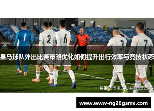 皇马球队外出比赛策略优化如何提升出行效率与竞技状态