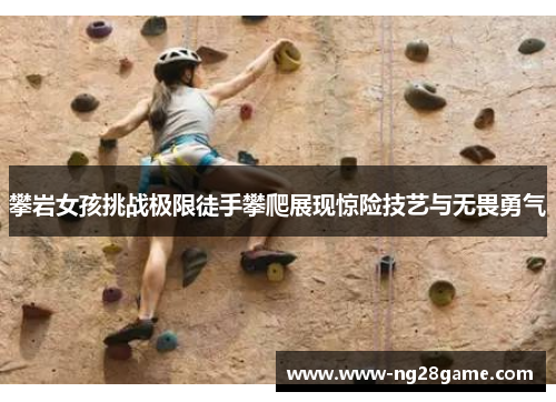 攀岩女孩挑战极限徒手攀爬展现惊险技艺与无畏勇气