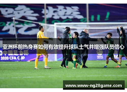 亚洲杯前热身赛如何有效提升球队士气并增强队员信心