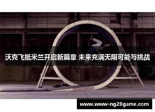沃克飞抵米兰开启新篇章 未来充满无限可能与挑战
