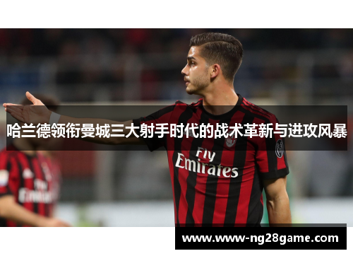 哈兰德领衔曼城三大射手时代的战术革新与进攻风暴