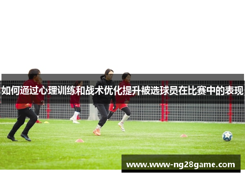 如何通过心理训练和战术优化提升被选球员在比赛中的表现