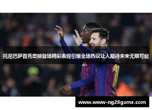 托尼巴萨首秀震撼登场精彩表现引爆全场热议让人期待未来无限可能