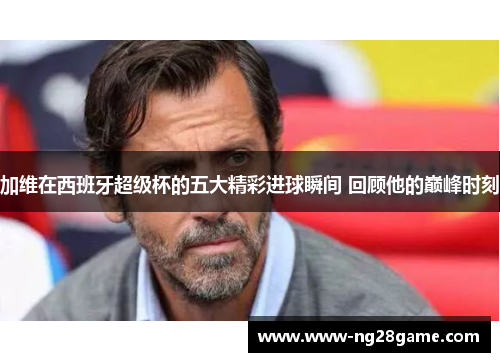 加维在西班牙超级杯的五大精彩进球瞬间 回顾他的巅峰时刻