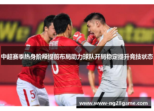中超赛季热身阶段提前布局助力球队开局稳定提升竞技状态