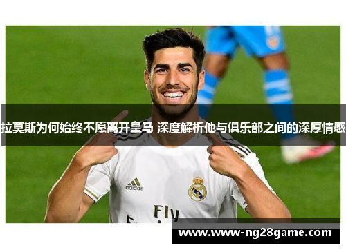 拉莫斯为何始终不愿离开皇马 深度解析他与俱乐部之间的深厚情感