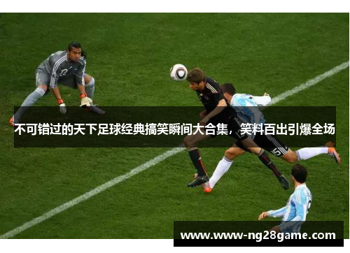 不可错过的天下足球经典搞笑瞬间大合集，笑料百出引爆全场