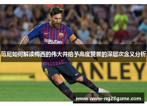 范尼如何解读梅西的伟大并给予高度赞誉的深层次含义分析