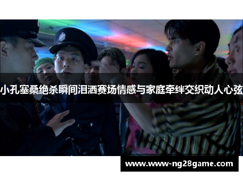 小孔塞桑绝杀瞬间泪洒赛场情感与家庭牵绊交织动人心弦