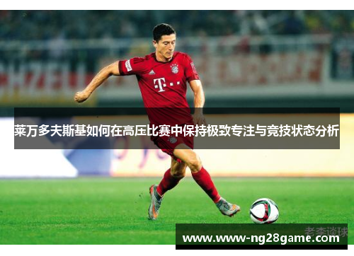 莱万多夫斯基如何在高压比赛中保持极致专注与竞技状态分析